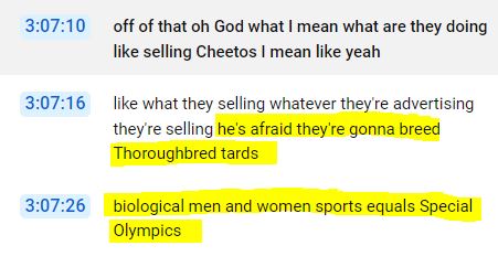 Transcript:

3:07:16 (speaker EeeeVeeeEsss): he's afraid they're gonna breed Thoroughbred t--ds, biological men and women sports equals Special Olympics