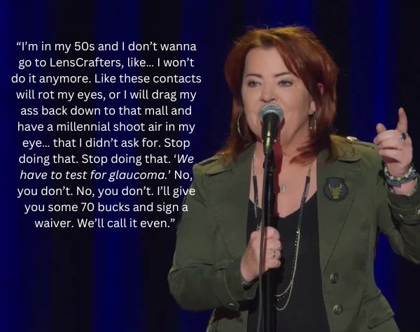 comedian Kathleen Madigan: I’m in my 50s and I don’t wanna go to LensCrafters, like… I won’t do it anymore. Like these contacts will rot my eyes, or I will drag my ass back down to that mall and have a millennial shoot air in my eye… that I didn’t ask for. Stop doing that. Stop doing that. “We have to test for glaucoma.” “No, you don’t. No, you don’t. I’ll give you some 70 bucks and sign a waiver. We’ll call it even.” 